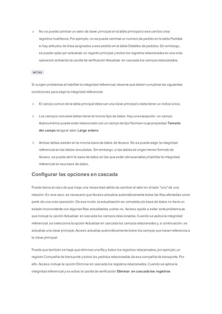 No se puede cambiar un valor de clave principal en la tabla principal si ese cambio crea 
registros huérfanos. Por ejemplo, no se puede cambiar un número de pedido en la tabla Pedidos 
si hay artículos de línea asignados a ese pedido en la tabla Detalles de pedidos. Sin embargo, 
se puede optar por actualizar un registro principal y todos los registros relacionados en una sola 
operación activando la casilla de verificación Actualizar en cascada los campos relacionados. 
NOTAS 
Si surgen problemas al habilitar la integridad referencial, observe que deben cumplirse las siguientes 
condiciones para exigir la integridad referencial: 
El campo común de la tabla principal debe ser una clave principal o debe tener un índice único. 
Los campos comunes deben tener el mismo tipo de datos. Hay una excepción: un campo 
Autonumérico puede estar relacionado con un campo de tipo Número cuya propiedad Tamaño 
del campo tenga el valor Largo entero. 
Ambas tablas existen en la misma base de datos de Access. No se puede exigir la integridad 
referencial en las tablas vinculadas. Sin embargo, si las tablas de origen tienen formato de 
Access, se puede abrir la base de datos en las que están almacenadas y habilitar la integridad 
referencial en esa base de datos. 
Configurar las opciones en cascada 
Puede darse el caso de que haya una necesidad válida de cambiar el valor en el lado "uno" de una 
relación. En ese caso, es necesario que Access actualice automáticamente todas las filas afectadas como 
parte de una sola operación. De ese modo, la actualización es completa y la base de datos no tiene un 
estado inconsistente con algunas filas actualizadas y otras no. Access ayuda a evitar este problema ya 
que incluye la opción Actualizar en cascada los campos relacionados. Cuando se aplica la integridad 
referencial, se selecciona la opción Actualizar en cascada los campos relacionados y, a continuación, se 
actualiza una clave principal, Access actualiza automáticamente todos los campos que hacen referencia a 
la clave principal. 
Puede que también se haya que eliminar una fila y todos los registros relacionados; por ejemplo, un 
registro Compañía de transporte y todos los pedidos relacionados de esa compañía de transporte. Por 
ello, Access incluye la opción Eliminar en cascada los registros relacionados. Cuando se aplica la 
integridad referencial y se activa la casilla de verificación Eliminar en cascada los registros 
 
