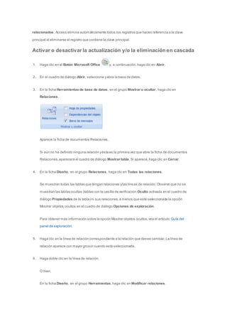 relacionados, Access elimina automáticamente todos los registros que hacen referencia a la clave 
principal al eliminarse el registro que contiene la clave principal. 
Activar o desactivar la actualización y/o la eliminación en cascada 
1. Haga clic en el Botón Microsoft Office y, a continuación, haga clic en Abrir. 
2. En el cuadro de diálogo Abrir, seleccione y abra la base de datos. 
3. En la ficha Herramientas de base de datos, en el grupo Mostrar u ocultar, haga clic en 
Relaciones. 
Aparece la ficha de documentos Relaciones. 
Si aún no ha definido ninguna relación y ésta es la primera vez que abre la ficha de documentos 
Relaciones, aparecerá el cuadro de diálogo Mostrar tabla. Si aparece, haga clic en Cerrar. 
4. En la ficha Diseño, en el grupo Relaciones, haga clic en Todas las relaciones. 
Se muestran todas las tablas que tengan relaciones y las líneas de relación. Observe que no se 
muestran las tablas ocultas (tablas con la casilla de verificación Oculto activada en el cuadro de 
diálogo Propiedades de la tabla) ni sus relaciones, a menos que esté seleccionada la opción 
Mostrar objetos ocultos en el cuadro de diálogo Opciones de exploración. 
Para obtener más información sobre la opción Mostrar objetos ocultos, vea el artículo Guía del 
panel de exploración. 
5. Haga clic en la línea de relación correspondiente a la relación que desee cambiar. La línea de 
relación aparece con mayor grosor cuando está seleccionada. 
6. Haga doble clic en la línea de relación. 
O bien, 
En la ficha Diseño, en el grupo Herramientas, haga clic en Modificar relaciones. 
 