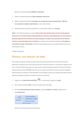 Aparece el cuadro de diálogo Modificar relaciones. 
7. Active la casilla de verificación Exigir integridad referencial. 
8. Active la casilla de verificación Actualizar en cascada los campos relacionados o Eliminar 
en cascada los registros relacionados, o bien, active ambas. 
9. Realice todos los cambios en la relación y, a continuación, haga clic en Aceptar. 
NOTA Si la clave principal es un campo Autonumérico (tipo de datos Autonumérico: tipo de datos de 
campo que, en una base de datos de Microsoft Access, almacena automáticamente un número exclusivo 
para cada registro en el momento en que éste se agrega a una tabla. Se pueden generar tres tipos de 
números: secuencial, aleatorio e Id. de réplica.), la activación de la casilla de verificación Actualizar en 
cascada los campos relacionados no tendrá ningún efecto porque no se puede cambiar el valor de un 
campo Autonumérico. 
Volver al principio 
Eliminar una relación de tabla 
Para quitar una relación de tabla, es preciso eliminar la línea de relación en la ficha de documentos 
Relaciones. Coloque el cursor de modo que apunte a la línea de relación y, a continuación, haga clic en la 
línea. La línea de relación aparece con mayor grosor cuando está seleccionada. Con la línea de relación 
seleccionada, presione SUPRIMIR. Observe que si se quita una relación, también se quita la in tegridad 
referencial para esa relación si está habilitada. Como resultado, Access ya no evitará automáticamente la 
creación de registros huérfanos en el lado "varios" de una relación. 
1. Haga clic en el Botón Microsoft Office y, a continuación, haga clic en Abrir. 
2. En el cuadro de diálogo Abrir, seleccione y abra la base de datos. 
3. En la ficha Herramientas de base de datos, en el grupo Mostrar u ocultar, haga clic en el 
botón Relaciones. 
Aparece la ficha de documentos Relaciones. 
 