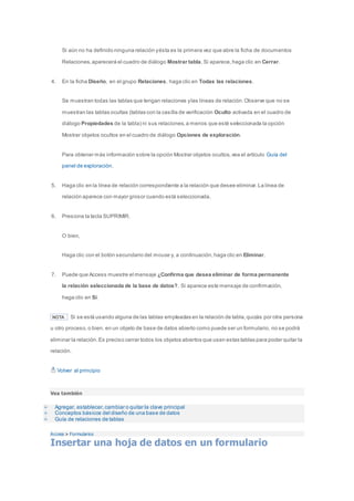 Si aún no ha definido ninguna relación y ésta es la primera vez que abre la ficha de documentos 
Relaciones, aparecerá el cuadro de diálogo Mostrar tabla. Si aparece, haga clic en Cerrar. 
4. En la ficha Diseño, en el grupo Relaciones, haga clic en Todas las relaciones. 
Se muestran todas las tablas que tengan relaciones y las líneas de relación. Observe que no se 
muestran las tablas ocultas (tablas con la casilla de verificación Oculto activada en el cuadro de 
diálogo Propiedades de la tabla) ni sus relaciones, a menos que esté seleccionada la opción 
Mostrar objetos ocultos en el cuadro de diálogo Opciones de exploración. 
Para obtener más información sobre la opción Mostrar objetos ocultos, vea el artículo Guía del 
panel de exploración. 
5. Haga clic en la línea de relación correspondiente a la relación que desee eliminar. La línea de 
relación aparece con mayor grosor cuando está seleccionada. 
6. Presione la tecla SUPRIMIR. 
O bien, 
Haga clic con el botón secundario del mouse y, a continuación, haga clic en Eliminar. 
7. Puede que Access muestre el mensaje ¿Confirma que desea eliminar de forma permanente 
la relación seleccionada de la base de datos?. Si aparece este mensaje de confirmación, 
haga clic en Sí. 
NOTA Si se está usando alguna de las tablas empleadas en la relación de tabla, quizás por otra persona 
u otro proceso, o bien, en un objeto de base de datos abierto como puede ser un formulario, no se podrá 
eliminar la relación. Es preciso cerrar todos los objetos abiertos que usen estas tablas para poder quitar la 
relación. 
Volver al principio 
Vea también 
Agregar, establecer, cambiar o quitar la clave principal 
Conceptos básicos del diseño de una base de datos 
Guía de relaciones de tablas 
Access > Formularios 
Insertar una hoja de datos en un formulario 
 