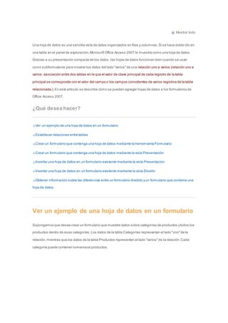 Mostrar todo 
Una hoja de datos es una sencilla vista de datos organizados en filas y columnas. Si se hace doble clic en 
una tabla en el panel de exploración, Microsoft Office Access 2007 la muestra como una hoja de datos. 
Gracias a su presentación compacta de los datos , las hojas de datos funcionan bien cuando se usan 
como subformularios para mostrar los datos del lado "varios" de una relación uno a varios (relación uno a 
varios: asociación entre dos tablas en la que el valor de clave principal de cada registro de la tabla 
principal se corresponde con el valor del campo o los campos coincidentes de varios registros de la tabla 
relacionada.). En este artículo se describe cómo se pueden agregar hojas de datos a los formularios de 
Office Access 2007. 
¿Qué desea hacer? 
Ver un ejemplo de una hoja de datos en un formulario 
Establecer relaciones entre tablas 
Crear un formulario que contenga una hoja de datos mediante la herramienta Formulario 
Crear un formulario que contenga una hoja de datos mediante la vista Presentación 
Insertar una hoja de datos en un formulario existente mediante la vista Presentación 
Insertar una hoja de datos en un formulario existente mediante la vista Diseño 
Obtener información sobre las diferencias entre un formulario dividido y un formulario que contiene una 
hoja de datos 
Ver un ejemplo de una hoja de datos en un formulario 
Supongamos que desea crear un formulario que muestre datos sobre categorías de productos y todos los 
productos dentro de esas categorías. Los datos de la tabla Categorías representan el lado "uno" de la 
relación, mientras que los datos de la tabla Productos representan el lado "varios" de la relación. Cada 
categoría puede contener numerosos productos. 
 