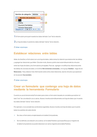 El formulario principal muestra los datos del lado "uno" de la relación. 
La hoja de datos muestra los datos del lado "varios" de la relación. 
Volver al principio 
Establecer relaciones entre tablas 
Antes de diseñar un formulario con una hoja de datos, debe revisar la relación que existe entre las tablas 
y agregar las relaciones que falten. De este modo, Access podrá crear automáticamente los vínculos 
entre las hojas de datos y los formularios principales. Para ver, agregar o modificar las relaciones entre 
las tablas de una base de datos, en la ficha Herramientas avanzadas, en el grupo Analizar, haga clic en 
Relaciones. Para obtener más información sobre cómo crear relaciones, vea los vínculos que aparecen 
en la sección Vea también. 
Volver al principio 
Crear un formulario que contenga una hoja de datos 
mediante la herramienta Formulario 
Cuando se usa la herramienta Formulario para crear un formulario basado en una tabla que está en el 
lado "uno" de una relación uno a varios, Access inserta automáticamente una hoja de datos que muestra 
los datos del lado "varios" de la relación. 
Por ejemplo, si se cumplen las condiciones siguientes, Access inserta una hoja de datos que muestra 
todos los pedidos de cada cliente: 
Se crea un formulario simple basado en la tabla Compradores. 
Se ha definido una relación uno a varios con la tabla Pedidos que especifica que un registro de 
la tabla Compradores se puede relacionar con varios registros de la tabla Pedidos. 
 