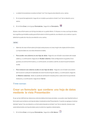 La tabla Compradores no está en el lado "uno" de ninguna otra relación uno a varios. 
1. En el panel de exploración, haga clic en la tabla que está en el lado "uno" de la relación uno a 
varios. 
2. En la ficha Crear, en el grupo Formularios, haga clic en Formulario. 
Access crea el formulario con la hoja de datos en su parte inferior. Si Access no crea una hoja de datos, 
eso significa que la tabla usada para el formulario no forma parte de una relación uno a varios o que la 
tabla forma parte de más de una relación uno a varios. 
NOTAS 
Además de crear el formulario principal, este proceso no crea ningún otro objeto de formulario. 
La hoja de datos es una vista directa de la tabla. 
Para ocultar una columna en una hoja de datos Haga clic con el botón secundario del mouse 
(ratón) y, a continuación, haga clic en Ocultar columna. Esta configuración se guarda. Si se 
guarda y se cierra el formulario y, a continuación, se vuelve a abrirlo, la columna permanecerá 
oculta. 
Para restaurar una columna oculta en una hoja de datos Haga clic con el botón secundario 
del mouse en cualquier encabezado de columna de la hoja de datos y, a continuación, haga clic 
en Mostrar columnas. Active la casilla de verificación situada junto a cada columna que desee 
restaurar y, a continuación, haga clic en Cerrar. 
Volver al principio 
Crear un formulario que contiene una hoja de datos 
mediante la vista Presentación 
Si ya se han definido las relaciones entre las tablas de la base de datos, se puede crear rápidamente un 
formulario que contiene una hoja de datos mediante la vista Presentación. Cuando se agrega un campo 
del lado "varios" de una relación a un formulario basado en el lado "uno" de la relación, Access crea 
automáticamente una hoja de datos para mostrar los registros relacionados. 
1. En la ficha Crear, en el grupo Formularios, haga clic en En blanco. 
 