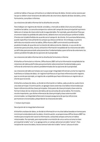 combinar tablas si hay que utilizarlas en un objeto de base de datos. Existen varias razones por 
las que se deben crear relaciones de tabla antes de crear otros objetos de base de datos, como 
formularios, consultas e informes. 
Las relaciones de tabla informan de los diseños de consulta 
Para trabajar con registros de más de una tabla, a menudo se debe crear una consulta que 
combine las tablas. La consulta compara los valores del campo de clave principal de la primera 
tabla con el campo de clave externa de la segunda tabla. Por ejemplo, para devolver filas que 
enumeren todos los pedidos de cada cliente, deberá crear una consulta que combine la tabla 
Clientes con la tabla Pedidos de acuerdo con el campo Id. de cliente. En la ventana Relaciones, 
puede especificar manualmente los campos que desea combinar. Sin embargo, si ya tiene 
definida una relación entre las tablas, Office Access 2007 suministrará la combinación 
predeterminada, de acuerdo con la relación de tabla existente. Además, si usa uno de los 
asistentes para consultas, Access utilizará la información recopilada de las relaciones de tabla 
ya definidas para presentarle selecciones bien fundamentadas y para rellenar de antemano los 
valores predeterminados de las opciones de la propiedad. 
Las relaciones de tabla informan de los diseños de formulario e informe 
Al diseñar un formulario o informe, Office Access 2007 utiliza la información recopilada de las 
relaciones de tabla ya definidas para presentarle selecciones bien fundamentadas y para 
rellenar de antemano los valores predeterminados de las opciones de la propiedad. 
Las relaciones de tabla son la base con la que exigir integridad referencial y evitar los registros 
huérfanos en la base de datos. Un registro huérfano es el que hace referencia a otro registro 
que no existe por ejemplo, un registro de un pedido que hace referencia a un registro de un 
cliente que no existe. 
Al diseñar una base de datos, se divide la información en tablas, cada una de las cuales tiene 
una clave principal. A continuación, se agregan claves externas a las tablas relacionadas que 
hacen referencia a dichas claves principales. Estos pares de clave principal y clave externa 
forman la base de las relaciones de tabla y de las consultas de varias tablas. Por lo tanto, 
resulta importante, que dichas referencias de clave principal y clave externa estén 
sincronizadas. La integridad referencial sirve para asegurarse de que las referencias 
permanecen sincronizadas y depende de las relaciones de tabla. 
Volver al principio 
Descripción de la integridad referencial 
Al diseñar una base de datos, se divide la información en muchas tablas basadas en temas para 
minimizar la redundancia de los datos. A continuación, se proporciona a Office Access 2007 los 
medios para recopilar de nuevo la información, colocando campos comunes en tablas 
relacionadas. Por ejemplo, para representar una relación de uno a varios se toma la clave 
principal de la tabla "uno" y se agrega como un campo adicional a la tabla "varios". Para 
recopilar de nuevo los datos, Access toma el valor de la tabla "varios" y busca el valor 
 