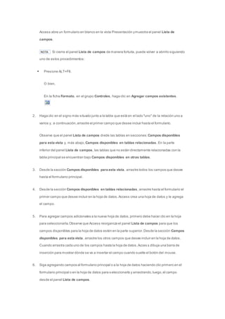 Access abre un formulario en blanco en la vista Presentación y muestra el panel Lista de 
campos. 
NOTA Si cierra el panel Lista de campos de manera fortuita, puede volver a abrirlo siguiendo 
uno de estos procedimientos: 
 Presione ALT+F8. 
O bien, 
En la ficha Formato, en el grupo Controles, haga clic en Agregar campos existentes. 
2. Haga clic en el signo más situado junto a la tabla que está en el lado "uno" de la relación uno a 
varios y, a continuación, arrastre el primer campo que desee incluir hasta el formulario. 
Observe que el panel Lista de campos divide las tablas en secciones: Campos disponibles 
para esta vista y, más abajo, Campos disponibles en tablas relacionadas. En la parte 
inferior del panel Lista de campos, las tablas que no están directamente relacionadas con la 
tabla principal se encuentran bajo Campos disponibles en otras tablas. 
3. Desde la sección Campos disponibles para esta vista, arrastre todos los campos que desee 
hasta el formulario principal. 
4. Desde la sección Campos disponibles en tablas relacionadas, arrastre hasta el formulario el 
primer campo que desee incluir en la hoja de datos. Access crea una hoja de datos y le agrega 
el campo. 
5. Para agregar campos adicionales a la nueva hoja de datos, primero debe hacer clic en la hoja 
para seleccionarla. Observe que Access reorganiza el panel Lista de campos para que los 
campos disponibles para la hoja de datos estén en la parte superior. Desde la sección Campos 
disponibles para esta vista, arrastre los otros campos que desee incluir en la hoja de datos. 
Cuando arrastra cada uno de los campos hasta la hoja de datos, Acces s dibuja una barra de 
inserción para mostrar dónde se va a insertar el campo cuando suelte el botón del mouse. 
6. Siga agregando campos al formulario principal o a la hoja de datos haciendo clic primero en el 
formulario principal o en la hoja de datos para s eleccionarlo y arrastrando, luego, el campo 
desde el panel Lista de campos. 
 