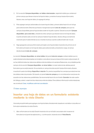 2. En la sección Campos disponibles en tablas relacionadas, expanda la tabla que contiene el 
primer campo que desee incluir en la hoja de datos y arrastre el campo hasta el formulario. 
Access crea una hoja de datos y le agrega el campo. 
3. Para agregar campos adicionales a la nueva hoja de datos, primero debe hacer cli c en la hoja 
para seleccionarla. Observe que Access reorganiza el panel Lista de campos para que los 
campos disponibles para la hoja de datos estén en la parte superior. Desde la sección Campos 
disponibles para esta vista, arrastre los otros campos que desee incluir en la hoja de datos. 
Cuando arrastra cada uno de los campos hasta la hoja de datos, Access dibuja una barra de 
inserción para mostrar dónde se va a insertar el campo cuando suelte el botón del mouse. 
4. Siga agregando campos al formulario principal o a la hoja de datos haciendo clic primero en el 
formulario principal o en la hoja de datos para seleccionarlo y arrastrando, luego, el campo 
desde el panel Lista de campos. 
La sección Campos disponibles en otras tablas del panel Lista de campos contiene tablas que no 
están directamente relacionadas con la tabla o consulta en la que se basa el formulario seleccionado. Si 
se han definido todas las relaciones válidas entre las tablas en la ventana Relaciones, es p robable que los 
campos de la sección Campos disponibles en otras tablas no sean selecciones válidas para el 
formulario que se está creando. Si se arrastra un campo de esta sección hasta el formulario, Access 
muestra el cuadro de diálogo Especificar relación. Es preciso especificar los campos que relacionen las 
dos tablas antes de proceder. De hacerlo, el panel Lista de campos ya no se ordenará en secciones de 
acuerdo con las relaciones predefinidas. Se recomienda hacer clic en el botón Cancelar de este cuadro 
de diálogo y volver a examinar las relaciones entre las tablas. Para obtener información sobre relaciones, 
vea el artículo Crear, modificar o eliminar una relación. 
Volver al principio 
Insertar una hoja de datos en un formulario existente 
mediante la vista Diseño 
Use este procedimiento para agregar una hoja de datos directamente basada en una tabla o consulta a un 
formulario existente en la vista Diseño. 
1. Abra el formulario en la vista Diseño haciendo clic con el botón secundario del mouse en el 
formulario en el panel de exploración y, a continuación, haciendo clic en Vista Diseño. 
 