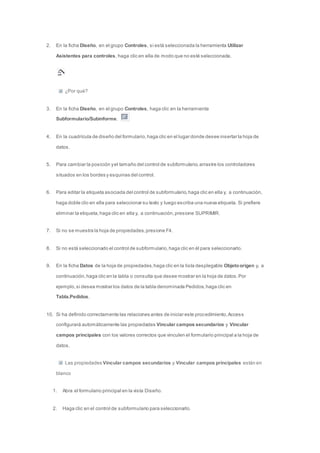 2. En la ficha Diseño, en el grupo Controles, si está seleccionada la herramienta Utilizar 
Asistentes para controles, haga clic en ella de modo que no esté seleccionada. 
¿Por qué? 
3. En la ficha Diseño, en el grupo Controles, haga clic en la herramienta 
Subformulario/Subinforme. 
4. En la cuadrícula de diseño del formulario, haga clic en el lugar donde desee insertar la hoja de 
datos. 
5. Para cambiar la posición y el tamaño del control de subformulario, arrastre los controladores 
situados en los bordes y esquinas del control. 
6. Para editar la etiqueta asociada del control de subformulario, haga clic en ella y, a continuación, 
haga doble clic en ella para seleccionar su texto y luego escriba una nueva etiqueta. Si prefiere 
eliminar la etiqueta, haga clic en ella y, a continuación, presione SUPRIMIR. 
7. Si no se muestra la hoja de propiedades, presione F4. 
8. Si no está seleccionado el control de subformulario, haga clic en él para seleccionarlo. 
9. En la ficha Datos de la hoja de propiedades, haga clic en la lista desplegable Objeto origen y, a 
continuación, haga clic en la tabla o consulta que desee mostrar en la hoja de datos. Por 
ejemplo, si desea mostrar los datos de la tabla denominada Pedidos, haga clic en 
Tabla.Pedidos. 
10. Si ha definido correctamente las relaciones antes de iniciar este procedimiento, Access 
configurará automáticamente las propiedades Vincular campos secundarios y Vincular 
campos principales con los valores correctos que vinculen el formulario principal a la hoja de 
datos. 
Las propiedades Vincular campos secundarios y Vincular campos principales están en 
blanco 
1. Abra el formulario principal en la vista Diseño. 
2. Haga clic en el control de subformulario para seleccionarlo. 
 