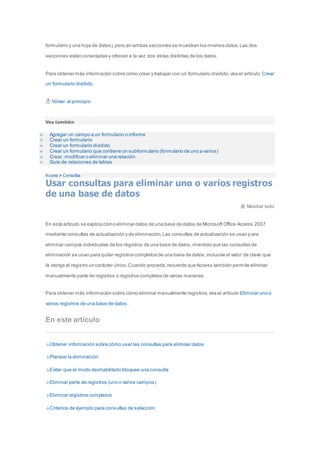 formulario y una hoja de datos), pero en ambas secciones se muestran los mismos datos. Las dos 
secciones están conectadas y ofrecen a la vez dos vistas distintas de los datos. 
Para obtener más información sobre cómo crear y trabajar con un formulario dividido, vea el artículo Crear 
un formulario dividido. 
Volver al principio 
Vea también 
Agregar un campo a un formulario o informe 
Crear un formulario 
Crear un formulario dividido 
Crear un formulario que contiene un subformulario (formulario de uno a varios) 
Crear, modificar o eliminar una relación 
Guía de relaciones de tablas 
Access > Consultas 
Usar consultas para eliminar uno o varios registros 
de una base de datos 
Mostrar todo 
En este artículo se explica cómo eliminar datos de una base de datos de Microsoft Office Access 2007 
mediante consultas de actualización y de eliminación. Las consultas de actualización se usan p ara 
eliminar campos individuales de los registros de una base de datos, mientras que las consultas de 
eliminación se usan para quitar registros completos de una base de datos, inclusive el valor de clave que 
le otorga al registro un carácter único. Cuando proceda, recuerde que Access también permite eliminar 
manualmente parte de registros o registros completos de varias maneras. 
Para obtener más información sobre cómo eliminar manualmente registros, vea el artículo Eliminar uno o 
varios registros de una base de datos . 
En este artículo 
Obtener información sobre cómo usar las consultas para eliminar datos 
Planear la eliminación 
Evitar que el modo deshabilitado bloquee una consulta 
Eliminar parte de registros (uno o varios campos) 
Eliminar registros completos 
Criterios de ejemplo para consultas de selección 
 