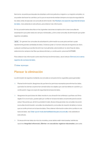 Asimismo, recuerde que después de actualizar o eliminar parte de un registro o un registro completo, no 
se pueden deshacer los cambios, por lo que se recomienda realizar siempre una copia de seguridad de 
los datos antes de ejecutar una consulta de eliminación. Vea Realizar una copia de seguridad de la base 
de datos, más adelante en este artículo, para obtener más información. 
En los procedimientos descritos en las siguientes secciones se explica cómo crear consultas de 
actualización que quiten datos de campos individuales, y cómo crear consultas de eliminación que quiten 
registros completos. 
NOTA En general, las consultas de actualización y eliminación se usan para cambiar o quitar 
rápidamente grandes cantidades de datos. Si desea quitar un número reducido de registros (es decir, 
cualquier cantidad que sea fácil de eliminar manualmente), abra la tabla en la vista Hoja de datos, 
seleccione los campos o las filas que desee eliminar y, a continuación, presione SUPRIMIR. 
Para obtener más información sobre otras formas de eliminar datos, vea el artículo Eliminar uno o varios 
registros de una base de datos . 
Volver al principio 
Planear la eliminación 
La eliminación de registros mediante una consulta se compone de los siguientes pasos generales: 
Planee la eliminación. Asegúrese de que tiene los permisos necesarios para eliminar los datos, 
que todos los demás usuarios han cerrado todos los objetos que usen las tablas en cuestión y, a 
continuación, haga una copia de seguridad de la base de datos. 
Asegúrese de que la base de datos reside en una ubicación de confianza o que lleva una firma 
digital. Si no es el caso, puede optar por confiar en la base de datos únicamente para la sesión 
actual. Recuerde que, de forma predeterminada, Access bloquea todas las consultas de acción 
(consultas de eliminación, consultas de actualización y consultas de creación de tabla) a menos 
que se confíe primero en la base de datos. Para obtener información sobre cómo confiar en una 
base de datos, vea Evitar que el modo deshabilitado bloquee una consulta, más adelante en 
este artículo. 
Si desea eliminar datos de más de una tabla y esas tablas están relacionadas, habilite las 
opciones Integridad referencial y Eliminar en cascada los registros relacionados para cada 
 