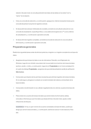 relación. De este modo, la consulta podrá eliminar datos de las tablas en los lados "uno" y 
"varios" de la relación. 
Cree una consulta de selección y, a continuación, agregue los criterios necesarios hasta que la 
consulta devuelva el conjunto de registros correcto. 
Si desea eliminar campos individuales de una tabla, convierta la consulta de selección en una 
consulta de actualización, especifique NULL o una cadena de longitud cero ("") como criterios 
de actualización y, a continuación, ejecute la consulta. 
Si desea eliminar registros completos, convierta la consulta de selección en una consulta de 
eliminación y, a continuación, ejecute la consulta. 
Preparativos generales 
Realice las siguientes tareas antes de eliminar parte de un registro o un registro completo de una base de 
datos: 
Asegúrese de que la base de datos no es de sólo lectura. Para ello, en el Explorador de 
Windows, haga clic con el botón secundario del mouse (ratón) en el archivo de la base de datos 
(archivo .accdb o .mdb) y, a continuación, haga clic en Propiedades en el menú contextual. En 
el cuadro de diálogo Propiedades, asegúrese de que está desactivada la casilla de verificación 
Sólo lectura. 
Compruebe que dispone de los permisos necesarios para eliminar registros de la base de datos. 
Si no está seguro, póngase en contacto con el administrador del sistema o el diseñador de la 
base de datos. 
Compruebe si la eliminación no va a afectar negativamente a los demás usuarios de la base de 
datos. 
Pida a todos los usuarios de la base de datos que cierren todos los formularios, tablas, 
consultas e informes que usen los datos que desee eliminar. De este modo, ayuda a evitar 
infracciones de bloqueo. 
SUGERENCIA Si hay un gran número de usuarios conectados a la base de datos, puede que 
tenga que cerrar la base de datos y, a continuación, abrirla de nuevo en modo exclusivo. Para 
ello: 
 