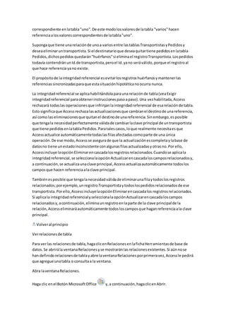 correspondiente en la tabla "uno". De este modo los valores de la tabla "varios" hacen 
referencia a los valores correspondientes de la tabla "uno". 
Suponga que tiene una relación de uno a varios entre las tablas Transportistas y Pedidos y 
desea eliminar un transportista. Si el destinatario que desea quitar tiene pedidos en la tabla 
Pedidos, dichos pedidos quedarán "huérfanos" si elimina el registro Transportista. Los pedidos 
todavía contendrán un Id.de transportista, pero el Id. ya no será válido, porque el registro al 
que hace referencia ya no existe. 
El propósito de la integridad referencial es evitar los registros huérfanos y mantener las 
referencias sincronizadas para que esta situación hipotética no ocurra nunca. 
La integridad referencial se aplica habilitándola para una relación de tabla (vea Exigir 
integridad referencial para obtener instrucciones paso a paso). Una vez habilitada, Access 
rechazará todas las operaciones que infrinjan la integridad referencial de esa relación de tabla. 
Esto significa que Access rechaza las actualizaciones que cambian el destino de una referencia, 
así como las eliminaciones que quitan el destino de una referencia. Sin embargo, es posible 
que tenga la necesidad perfectamente válida de cambiar la clave principal de un transportista 
que tiene pedidos en la tabla Pedidos. Para tales casos, lo que realmente necesita es que 
Access actualice automáticamente todas las filas afectadas como parte de una única 
operación. De ese modo, Access se asegura de que la actualización es completa y la base de 
datos no tiene un estado inconsistente con algunas filas actualizadas y otras no. Por ello, 
Access incluye la opción Eliminar en cascada los registros relacionados. Cuando se aplica la 
integridad referencial, se selecciona la opción Actualizar en cascada los campos relacionados y, 
a continuación, se actualiza una clave principal, Access actualiza automáticamente todos los 
campos que hacen referencia a la clave principal. 
También es posible que tenga la necesidad válida de eliminar una fila y todos los registros 
relacionados; por ejemplo, un registro Transportista y todos los pedidos relacionados de ese 
transportista. Por ello, Access incluye la opción Eliminar en cascada los registros rel acionados. 
Si aplica la integridad referencial y selecciona la opción Actualizar en cascada los campos 
relacionados y, a continuación, elimina un registro en la parte de la clave principal de la 
relación, Access eliminará automáticamente todos los campos que hagan referencia a la clave 
principal. 
Volver al principio 
Ver relaciones de tabla 
Para ver las relaciones de tabla, haga clic en Relaciones en la ficha Herramientas de base de 
datos. Se abrirá la ventana Relaciones y se mostrarán las relaciones existentes. Si aún no se 
han definido relaciones de tabla y abre la ventana Relaciones por primera vez, Access le pedirá 
que agregue una tabla o consulta a la ventana. 
Abra la ventana Relaciones. 
Haga clic en el Botón Microsoft Office y, a continuación, haga clic en Abrir. 
 