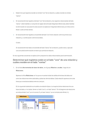 Determine qué registros residen en el lado "uno" de la relación y cuáles residen en el lado 
"varios". 
Si necesita eliminar registros del lado "uno" de la relación y los registros relacionados del lado 
"varios", debe habilitar un conjunto de reglas denominado Integridad referencial y debe habilitar 
la eliminación en cascada. En esta sección se explica la Integridad referencial y se indica cómo 
llevar a cabo ambas tareas. 
Si necesita eliminar registros únicamente del lado "uno" de la relación, elimine primero esa 
relación y, a continuación, elimine los datos. 
O bien, 
Si necesita eliminar datos únicamente del lado "varios" de la relación, puede crear y ejecutar 
una consulta de eliminación sin tener que cambiar la relación. 
En las siguientes secciones se explica cómo preparar los datos relacionados para la eliminación. 
Determinar qué registros están en el lado "uno" de una relación y 
cuáles residen en el lado "varios" 
1. En la ficha Herramientas de base de datos, en el grupo Mostrar u ocultar, haga clic en 
Relaciones. 
Aparece la ficha Relaciones en la que se muestran todas las tablas de la base de datos así 
como las relaciones entre cada tabla y todas las demás tablas. Cada relación aparece como una 
línea que conecta las tablas entre los campos. 
En la siguiente ilustración se muestra una relación típica. La mayoría de las relaciones de una 
base de datos, si no todas, tienen un lado "uno" y un lado "varios". En el diagrama de relaciones 
se indica el lado "uno" con el número 1 y el lado "varios" con el símbolo del infinito (∞). 
 