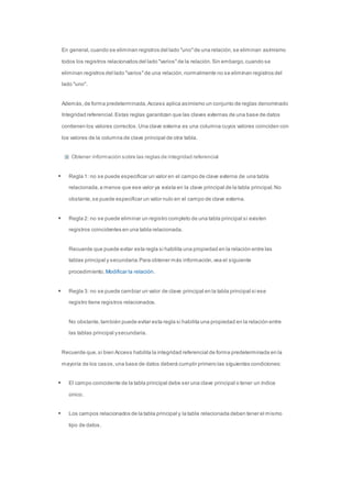 En general, cuando se eliminan registros del lado "uno" de una relación, se eliminan asimismo 
todos los registros relacionados del lado "varios" de la relación. Sin embargo, cuando se 
eliminan registros del lado "varios" de una relación, normalmente no se eliminan registros del 
lado "uno". 
Además, de forma predeterminada, Access aplica asimismo un conjunto de reglas denominado 
Integridad referencial. Estas reglas garantizan que las claves externas de una base de datos 
contienen los valores correctos. Una clave externa es una columna cuyos valores coinciden con 
los valores de la columna de clave principal de otra tabla. 
Obtener información sobre las reglas de integridad referencial 
 Regla 1: no se puede especificar un valor en el campo de clave externa de una tabla 
relacionada, a menos que ese valor ya exista en la clave principal de la tabla principal. No 
obstante, se puede especificar un valor nulo en el campo de clave externa. 
 Regla 2: no se puede eliminar un registro completo de una tabla principal si existen 
registros coincidentes en una tabla relacionada. 
Recuerde que puede evitar esta regla si habilita una propiedad en la relación entre las 
tablas principal y secundaria. Para obtener más información, vea el siguiente 
procedimiento, Modificar la relación. 
 Regla 3: no se puede cambiar un valor de clave principal en la tabla principal si ese 
registro tiene registros relacionados. 
No obstante, también puede evitar esta regla si habilita una propiedad en la relación entre 
las tablas principal y secundaria. 
Recuerde que, si bien Access habilita la integridad referencial de forma predeterminada en la 
mayoría de los casos, una base de datos deberá cumplir primero las siguientes condiciones: 
 El campo coincidente de la tabla principal debe ser una clave principal o tener un índice 
único. 
 Los campos relacionados de la tabla principal y la tabla relacionada deben tener el mismo 
tipo de datos. 
 