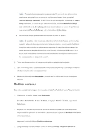 NOTA Access incluye dos excepciones a esta regla. Un campo de tipo Autonumérico 
puede estar relacionado con un campo de tipo Número si el valor de la propiedad 
TamañoDelCampo (FieldSize) de ese campo de tipo Número está establecido en Entero 
Largo. Asimismo, un campo de tipo Autonumérico cuya propiedad TamañoDelCampo 
está establecida en Id. de réplica puede estar relacionado con un campo de tipo Número 
cuya propiedad TamañoDelCampo está establecida en Id. de réplica. 
 Ambas tablas deben pertenecer a la misma base de datos de Access. 
NOTA Si las tablas están vinculadas, deben tener el formato de Access. Asimismo, hay 
que abrir la base de datos que contiene las tablas vinculadas y, a continuación, habilitar la 
integridad referencial. No se pueden aplicar las reglas de integridad referencial para las 
tablas vinculadas de bases de datos con otros formatos, como libros de Microsoft Office 
Excel 2007. Para obtener información sobre cómo habilitar la integridad referencial, vea 
los pasos descritos en la siguiente sección. 
2. Tome nota de los nombres de los campos de tabla en cada lado de la relación. 
3. Abra cada tabla y revise los datos de cada campo para comprobar que los campos contienen 
efectivamente los datos que desea eliminar. 
4. Mantenga abierto el panel Relaciones y continúe con los pasos descritos en la siguiente 
sección. 
Modificar la relación 
Siga estos pasos únicamente para eliminar datos del lado "uno" y del lado "varios" de una relación. 
1. Si aún no lo ha hecho, abra el panel Relaciones. 
En la ficha Herramientas de base de datos, en el grupo Mostrar u ocultar, haga clic en 
Relaciones. 
2. Haga clic con el botón secundario del mouse en la relación (línea) que conecta las tablas 
implicadas en la operación de eliminación y, a continuación, haga clic en Modificar relación en 
el menú contextual. 
Aparece el cuadro de diálogo Modificar relaciones. 
3. Asegúrese de que está activada la casilla de verificación Exigir integridad referencial. 
 
