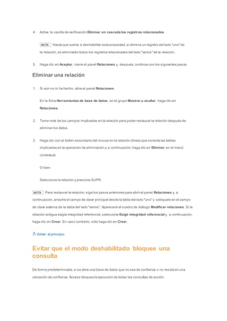 4. Active la casilla de verificación Eliminar en cascada los registros relacionados. 
NOTA Hasta que vuelva a deshabilitar esta propiedad, si elimina un registro del lado "uno" de 
la relación, se eliminarán todos los registros relacionados del lado "varios" de la relación. 
5. Haga clic en Aceptar, cierre el panel Relaciones y, después, continúe con los siguientes pasos. 
Eliminar una relación 
1. Si aún no lo ha hecho, abra el panel Relaciones. 
En la ficha Herramientas de base de datos, en el grupo Mostrar u ocultar, haga clic en 
Relaciones. 
2. Tome note de los campos implicados en la relación para poder restaurar la relación después de 
eliminar los datos. 
3. Haga clic con el botón secundario del mouse en la relación (línea) que conecta las tablas 
implicadas en la operación de eliminación y, a continuación, haga clic en Eliminar en el menú 
contextual. 
O bien 
Seleccione la relación y presione SUPR. 
NOTA Para restaurar la relación, siga los pasos anteriores para abrir el panel Relaciones y, a 
continuación, arrastre el campo de clave principal desde la tabla del lado "uno" y colóquelo en el campo 
de clave externa de la tabla del lado "varios". Aparecerá el cuadro de diálogo Modificar relaciones. Si la 
relación antigua exigía integridad referencial, seleccione Exigir integridad referencial y, a continuación, 
haga clic en Crear. En caso contrario, sólo haga clic en Crear. 
Volver al principio 
Evitar que el modo deshabilitado bloquee una 
consulta 
De forma predeterminada, si se abre una base de datos que no sea de confianza o no resida en una 
ubicación de confianza, Access bloquea la ejecución de todas las consultas de acción. 
 