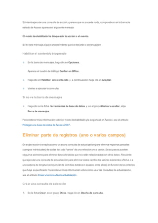 Si intenta ejecutar una consulta de acción y parece que no sucede nada, compruebe si en la barra de 
estado de Access aparece el siguiente mensaje: 
El modo deshabilitado ha bloqueado la acción o el evento. 
Si ve este mensaje, siga el procedimiento que se describe a continuación: 
Habilitar el contenido bloqueado 
En la barra de mensajes, haga clic en Opciones. 
Aparece el cuadro de diálogo Confiar en Office. 
Haga clic en Habilitar este contenido y, a continuación, haga clic en Aceptar. 
Vuelva a ejecutar la consulta. 
Si no ve la barra de mensajes 
Haga clic en la ficha Herramientas de base de datos y, en el grupoMostrar u ocultar, elija 
Barra de mensajes. 
Para obtener más información sobre el modo deshabilitado y la seguridad en Access, vea el artículo 
Proteger una base de datos de Access 2007. 
Eliminar parte de registros (uno o varios campos) 
En esta sección se explica cómo usar una consulta de actualización para eliminar registros parciales 
(campos individuales) de tablas del lado "varios" de una relación uno a varios. Estos pasos pueden 
seguirse asimismo para eliminar datos de tablas que no están relacionadas con otros datos. Recuerde 
que ejecutar una consulta de actualización para eliminar datos cambia los valores existentes a NULL o a 
una cadena de longitud cero (un par de comillas dobles sin espacio entre ellas), en función de los criterios 
que haya especificado. Para obtener más información sobre cómo usar las consultas de actualización, 
vea el artículo Crear una consulta de actualización. 
Crear una consulta de selección 
1. En la ficha Crear, en el grupo Otros, haga clic en Diseño de consulta. 
 