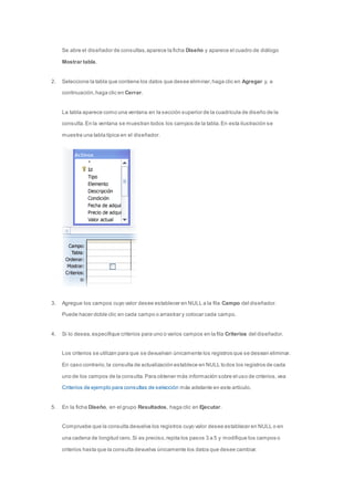 Se abre el diseñador de consultas, aparece la ficha Diseño y aparece el cuadro de diálogo 
Mostrar tabla. 
2. Seleccione la tabla que contiene los datos que desee eliminar, haga clic en Agregar y, a 
continuación, haga clic en Cerrar. 
La tabla aparece como una ventana en la sección superior de la cuadrícula de diseño de la 
consulta. En la ventana se muestran todos los campos de la tabla. En esta ilustración se 
muestra una tabla típica en el diseñador. 
3. Agregue los campos cuyo valor desee establecer en NULL a la fila Campo del diseñador. 
Puede hacer doble clic en cada campo o arrastrar y colocar cada campo. 
4. Si lo desea, especifique criterios para uno o varios campos en la fila Criterios del diseñador. 
Los criterios se utilizan para que se devuelvan únicamente los registros que se desean eliminar. 
En caso contrario, la consulta de actualización establece en NULL todos los registros de cada 
uno de los campos de la consulta. Para obtener más información sobre el uso de criterios, vea 
Criterios de ejemplo para consultas de selección más adelante en este artículo. 
5. En la ficha Diseño, en el grupo Resultados, haga clic en Ejecutar. 
Compruebe que la consulta devuelva los registros cuyo valor desee establecer en NULL o en 
una cadena de longitud cero. Si es preciso, repita los pasos 3 a 5 y modifique los campos o 
criterios hasta que la consulta devuelva únicamente los datos que desee cambiar. 
 