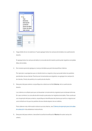 3. Haga doble clic en el asterisco (*) para agregar todos los campos de la tabla a la cuadrícula de 
diseño. 
Si agrega todos los campos de tabla, la consulta de eliminación podrá quitar registros completos 
(filas) de la tabla. 
4. De manera opcional, agregue un campo de tabla que permita especificar criterios. 
Por ejemplo, supongamos que un cliente cierra su negocio y hay que quitar todos los pedidos 
pendientes de ese cliente. Para buscar únicamente esos registros, se agregan los campos Id. 
de cliente y Fecha de pedido a la cuadrícula de diseño. 
5. Después del paso anterior, especifique los criterios en la fila Criterios de la cuadrícula de 
diseño. 
Los criterios se utilizan para que se devuelvan únicamente los registros que se desean eliminar. 
En caso contrario, la consulta de eliminación quita todos los registros de la tabla. Para continuar 
con el ejemplo del paso anterior, especifique el identificador del cliente que cerró su negocio así 
como la fecha en la que los pedidos de ese cliente dejaron de ser válidos. 
Para obtener más información sobre el uso de criterios, vea Criterios de ejemplo para consultas 
de selección más adelante en este artículo. 
6. Después del paso anterior, desactive la casilla de verificación Mostrar de cada campo de 
criterio. 
 