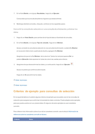 7. En la ficha Diseño, en el grupo Resultados, haga clic en Ejecutar. 
Compruebe que la consulta devuelve los registros que desee eliminar. 
8. Mantenga abierta la consulta y, después, continúe con los siguientes pasos. 
Convertir la consulta de selección en una consulta de eliminación y eliminar los 
datos 
1. Haga clic en Vista Diseño para cambiar de la hoja de datos al diseñador de consultas. 
2. En la ficha Diseño, en el grupo Tipo de consulta, haga clic en Eliminar. 
Access convierte la consulta de selección en una consulta de eliminación, oculta la fila Mostrar 
en la sección inferior de la cuadrícula de diseño y agrega la fila Eliminar. 
Asegúrese de que en la fila Eliminar de la columna * (todos los campos) aparece De. La 
palabra Ubicación debe aparecer en todas las columnas usadas para criterios. 
3. Asegúrese de que desea eliminar los datos y, a continuación, haga clic en Ejecutar . 
Access le pedirá que confirme la eliminación. 
Haga clic en Sí para eliminar los datos. 
Volver al principio 
Volver al principio 
Criterios de ejemplo para consultas de selección 
En la siguiente tabla se muestran algunos criterios de ejemplo que se pueden usar en las consultas de 
selección para asegurar que se eliminan únicamente los datos correctos. Puede adaptar estos ejemplos 
para que pueda usarlos con sus propios datos. En algunos de estos ejemplos se usan caracteres 
comodín. 
Para obtener más información sobre el uso de los caracteres comodín, vea el artículo Información de 
referencia sobre los caracteres comodín en Access . 
Criterios Efecto 
 