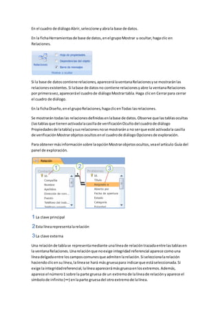 En el cuadro de diálogo Abrir, seleccione y abra la base de datos. 
En la ficha Herramientas de base de datos, en el grupo Mostrar u ocultar, haga clic en 
Relaciones. 
Si la base de datos contiene relaciones, aparecerá la ventana Relaciones y se mostrarán las 
relaciones existentes. Si la base de datos no contiene relaciones y abre la ventana Relaciones 
por primera vez, aparecerá el cuadro de diálogo Mostrar tabla. Haga clic en Cerrar para cerrar 
el cuadro de diálogo. 
En la ficha Diseño, en el grupo Relaciones, haga clic en Todas las relaciones. 
Se mostrarán todas las relaciones definidas en la base de datos. Observe que las tablas ocultas 
(las tablas que tienen activada la casilla de verificación Oculto del cuadro de diálogo 
Propiedades de la tabla) y sus relaciones no se mostrarán a no ser que esté activada la casilla 
de verificación Mostrar objetos ocultos en el cuadro de diálogo Opciones de exploración. 
Para obtener más información sobre la opción Mostrar objetos ocultos, vea el artículo Guía del 
panel de exploración. 
La clave principal 
Esta línea representa la relación 
La clave externa 
Una relación de tabla se representa mediante una línea de relación trazada entre las tablas en 
la ventana Relaciones. Una relación que no exige integridad referencial aparece como una 
línea delgada entre los campos comunes que admiten la relación. Si selecciona la relación 
haciendo clic en su línea, la línea se hará más gruesa para indicar que está seleccionada. Si 
exige la integridad referencial, la línea aparecerá más gruesa en los extremos. Además, 
aparece el número 1 sobre la parte gruesa de un extremo de la línea de relación y aparece el 
símbolo de infinito (∞) en la parte gruesa del otro extremo de la línea. 
 