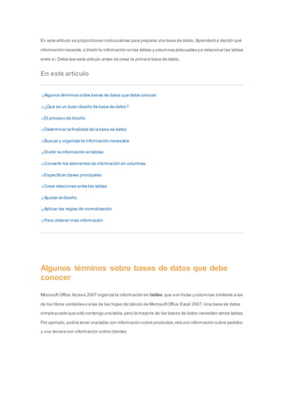 En este artículo se proporcionan instrucciones para preparar una base de datos. Aprenderá a decidir qué 
información necesita, a dividir la información en las tablas y columnas adecuadas y a relacionar las tablas 
entre sí. Debe leer este artículo antes de crear la primera base de datos. 
En este artículo 
Algunos términos sobre bases de datos que debe conocer 
¿Qué es un buen diseño de base de datos? 
El proceso de diseño 
Determinar la finalidad de la base de datos 
Buscar y organizar la información necesaria 
Dividir la información en tablas 
Convertir los elementos de información en columnas 
Especificar claves principales 
Crear relaciones entre las tablas 
Ajustar el diseño 
Aplicar las reglas de normalización 
Para obtener más información 
Algunos términos sobre bases de datos que debe 
conocer 
Microsoft Office Access 2007 organiza la información en tablas, que son listas y columnas similares a las 
de los libros contables o a las de las hojas de cálculo de Microsoft Office Excel 2007. Una base de datos 
simple puede que sólo contenga una tabla, pero la mayoría de las bases de datos necesitan varias tablas. 
Por ejemplo, podría tener una tabla con información sobre productos, otra con información sobre pedidos 
y una tercera con información sobre clientes. 
 