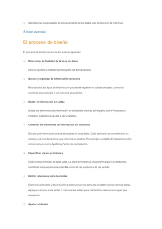 Satisface las necesidades de procesamiento de los datos y de generación de informes. 
Volver al principio 
El proceso de diseño 
El proceso de diseño consta de los pasos siguientes: 
Determinar la finalidad de la base de datos 
Esto le ayudará a estar preparado para los demás pasos. 
Buscar y organizar la información necesaria 
Reúna todos los tipos de información que desee registrar en la base de datos, como los 
nombres de productos o los números de pedidos. 
Dividir la información en tablas 
Divida los elementos de información en entidades o temas principales, como Productos o 
Pedidos. Cada tema pasará a ser una tabla. 
Convertir los elementos de información en columnas 
Decida qué información desea almacenar en cada tabla. Cada elemento se convertirá en un 
campo y se mostrará como una columna en la tabla. Por ejemplo, una tabla Empleados podría 
incluir campos como Apellido y Fecha de contratación. 
Especificar claves principales 
Elija la clave principal de cada tabla. La clave principal es una columna que se utiliza para 
identificar inequívocamente cada fila, como Id. de producto o Id. de pedido. 
Definir relaciones entre las tablas 
Examine cada tabla y decida cómo se relacionan los datos de una tabla con las demás tablas. 
Agregue campos a las tablas o cree nuevas tablas para clarificar las relaciones según sea 
necesario. 
Ajustar el diseño 
 