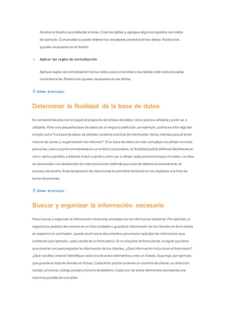 Analice el diseño para detectar errores. Cree las tablas y agregue algunos registros con datos 
de ejemplo. Compruebe si puede obtener los resultados previstos de las tablas. Realice los 
ajustes necesarios en el diseño. 
Aplicar las reglas de normalización 
Aplique reglas de normalización de los datos para comprobar si las tablas están estructuradas 
correctamente. Realice los ajustes necesarios en las tablas. 
Volver al principio 
Determinar la finalidad de la base de datos 
Es conveniente plasmar en papel el propósito de la base de datos: cómo piensa utilizarla y quién va a 
utilizarla. Para una pequeña base de datos de un negocio particular, por ejemplo, podría escribir algo tan 
simple como "La base de datos de clientes contiene una lista de información de los clientes para el envío 
masivo de correo y la generación de informes". Si la base de datos es más compleja o la utilizan muchas 
personas, como ocurre normalmente en un entorno corporativo, la finalidad podría definirse fácilmente en 
uno o varios párrafos y debería incluir cuándo y cómo va a utilizar cada persona la base d e datos. La idea 
es desarrollar una declaración de intenciones bien definida que sirva de referencia durante todo el 
proceso de diseño. Esta declaración de intenciones le permitirá centrarse en los objetivos a la hora de 
tomar decisiones. 
Volver al principio 
Buscar y organizar la información necesaria 
Para buscar y organizar la información necesaria, empiece con la información existente. Por ejemplo, si 
registra los pedidos de compra en un libro contable o guarda la información de los clientes en formularios 
en papel en un archivador, puede reunir esos documentos y enumerar cada tipo de información que 
contienen (por ejemplo, cada casilla de un formulario). Si no dispone de formularios, imagine que tiene 
que diseñar uno para registrar la información de los clientes. ¿Qué información incluiría en el formulario? 
¿Qué casillas crearía? Identifique cada uno de estos elementos y cree un listado. Suponga, por ejemplo, 
que guarda la lista de clientes en fichas. Cada ficha podría contener un nombre de cliente, su dirección, 
ciudad, provincia, código postal y número de teléfono. Cada uno de estos elementos representa una 
columna posible de una tabla. 
 