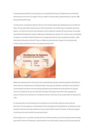 Cuando prepare esta lista, no se preocupe si no es perfecta al principio. Simplemente, enumere cada 
elemento que se le ocurra. Si alguien más va a utilizar la base de datos, pídale también su opinión. Más 
tarde podrá ajustar la lista. 
A continuación, considere los tipos de informes o la correspondencia que desea producir con la base de 
datos. Por ejemplo, tal vez desee crear un informe de ventas de productos que contenga las ventas por 
región, o un informe de resumen de inventario con los niveles de inventario de los productos. Es posible 
que también desee generar cartas modelo para enviárselas a los clientes con un anuncio de una actividad 
de ventas o una oferta. Diseñe el informe en su imaginación y piense cómo le gustaría que fuera. ¿Qué 
información incluiría en el informe? Cree un listado de cada elemento. Haga lo mismo para la carta 
modelo y para cualquier otro informe que tenga pensado crear. 
Detenerse a pensar en los informes y en la correspondencia que desea crear le ayudará a identificar los 
elementos que necesita incluir en la base de datos. Suponga, por ejemplo, que ofrece a sus clientes la 
oportunidad de inscribirse o borrarse de las actualizaciones periódicas de correo electrónico y desea 
imprimir un listado de los que han decidido inscribirse. Para registrar esa inform ación, agrega una 
columna "Enviar correo electrónico" a la tabla de clientes. Para cada cliente, puede definir el campo en Sí 
o No. 
La necesidad de enviar mensajes de correo electrónico a los clientes implica la inclusión de otro 
elemento. Cuando sepa que un cliente desea recibir mensajes de correo electrónico, tendrá que conocer 
también la dirección de correo electrónico a la que éstos deben enviarse. Por tanto, tendrá que registrar 
una dirección de correo electrónico para cada cliente. 
Parece lógico crear un prototipo de cada informe o listado de salida y considerar qué elementos necesita 
para crear el informe. Por ejemplo, cuando examine una carta modelo, puede que se le ocurran algunas 
 