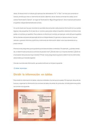 ideas. Si desea incluir un saludo (por ejemplo, las abreviaturas "Sr." o "Sra." con las que comienza un 
saludo), tendrá que crear un elemento de saludo. Además, tal vez desee comenzar las cartas con el 
saludo "Estimado Sr. García", en lugar de "Estimado Sr. Miguel Ángel García". Esto implicaría almacenar 
el apellido independientemente del nombre. 
Un punto clave que hay que recordar es que debe descomponer cada pieza de información en sus partes 
lógicas más pequeñas. En el caso de un nombre, para poder utilizar el apellido, dividirá el nombre en dos 
partes: el nombre y el apellido. Para ordenar un informe por nombre, por ejemplo, sería útil que el apellido 
de los clientes estuviera almacenado de forma independiente. En general, si desea ordenar, buscar, 
calcular o generar informes a partir de un elemento de información, debe incluir ese elemento en su 
propio campo. 
Piense en las preguntas que le gustaría que la base de datos contestara. Por ejemplo, ¿cuántas ventas 
de un determinado producto se cerraron el pasado mes? ¿Dónde viven sus mejores clientes? ¿Quién es 
el proveedor del producto mejor vendido? Prever esas preguntas le ayudará a determinar los elementos 
adicionales que necesita registrar. 
Una vez reunida esta información, ya puede continuar con el paso siguiente. 
Volver al principio 
Dividir la información en tablas 
Para dividir la información en tablas, elija las entidades o los temas principales. Por ejemplo, después de 
buscar y organizar la información de una base de datos de ventas de productos, la lista preliminar podría 
ser similar a la siguiente: 
 