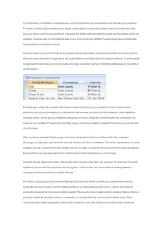Las entidades principales mostradas aquí son los productos, los proveedores, los clientes y los pedidos. 
Por tanto, parece lógico empezar con estas cuatro tablas: una para los datos sobre los productos, otra 
para los datos sobre los proveedores, otra para los datos sobre los clientes y otra para los datos sobre los 
pedidos. Aunque esto no complete la lista, es un buen punto de partida. Puede seguir ajustando la lista 
hasta obtener un diseño correcto. 
Cuando examine por primera vez la lista preliminar de elementos, podría estar tentado a incluirlos todos 
ellos en una sola tabla en lugar de en las cuatro tablas mostradas en la ilustración anterior. A continuación 
le explicaremos por qué eso no es una buena idea. Considere por un momento la tabla que se muestra a 
continuación: 
En este caso, cada fila contiene información sobre el producto y su proveedor. Como hay muchos 
productos del mismo proveedor, la información del nombre y la dirección del proveedor debe repetirse 
muchas veces, con lo que se malgasta el espacio en disco. Registrar la información del proveedor una 
sola vez en una tabla Proveedores distinta y luego vincular esa tabla a la tabla Productos es una solución 
mucho mejor. 
Otro problema de este diseño surge cuando es necesario modificar la información del proveedor. 
Suponga, por ejemplo, que necesita cambiar la dirección de un proveedor. Como ésta aparece en muchos 
lugares, podría sin querer cambiar la dirección en un lugar y olvidarse de cambiarla en los demás lugares. 
Ese problema se resuelve registrando la información del proveedor en un único lugar. 
Cuando diseñe la base de datos, intente registrar siempre cada dato una sola vez. Si descubre que está 
repitiendo la misma información en varios lugares, como la dirección de un determinado proveedor, 
coloque esa información en una tabla distinta. 
Por último, suponga que el proveedor Bodega Sol sólo suministra un producto y desea eliminar ese 
producto pero conservar el nombre del proveedor y la información de dirección. ¿Cómo eliminaría el 
producto sin perder la información del proveedor? No puede. Como cada registro contiene datos sobre un 
producto, además de datos sobre un proveedor, no puede eliminar unos sin eliminar los otros. Para 
mantener estos datos separados, debe dividir la tabla en dos: una tabla para la información sobre los 
 
