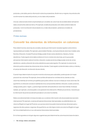 productos y otra tabla para la información sobre los proveedores. Al eliminar un registro de producto sólo 
se eliminarían los datos del producto y no los datos del proveedor. 
Una vez seleccionado el tema representado por una tabla, las columnas de esa tabla deben almacenar 
datos únicamente sobre ese tema. Por ejemplo, la tabla de productos sólo debe contener datos de 
productos. Como la dirección del proveedor es un dato del proveedor, pertenece a la tabla de 
proveedores. 
Volver al principio 
Convertir los elementos de información en columnas 
Para determinar las columnas de una tabla, decida qué información necesita registrar sobre el tema 
representado por la tabla. Por ejemplo, para la tabla Clientes, una buena lista de columnas iniciales sería 
Nombre, Dirección, Ciudad-Provincia-Código postal, Enviar correo electrónico, Saludo y Correo 
electrónico. Cada registro de la tabla contiene el mismo número de columnas, por lo que puede 
almacenar información sobre el nombre, dirección, ciudad-provincia-código postal, envío de correo 
electrónico, saludo y dirección de correo electrónico para cada registro. Por ejemplo, la columna de 
dirección podría contener las direcciones de los clientes. Cada registro contendrá datos sobre un cliente y 
el campo de dirección, la dirección de ese cliente. 
Cuando haya determinado el conjunto inicial de columnas para cada tabla, puede ajustar con mayor 
precisión las columnas. Por ejemplo, tiene sentido almacenar los nombres de los clientes en dos 
columnas distintas (el nombre y el apellido) para poder ordenar, buscar e indizar por esas columnas. De 
igual forma, la dirección consta en realidad de cinco componentes distintos: dirección, ciudad, provincia, 
código postal y país o región, y parece lógico también almacenarlos en columnas distintas. Si desea 
realizar, por ejemplo, una búsqueda o una operación de ordenación o filtrado por provincia, necesita que 
la información de provincia esté almacenada en una columna distinta. 
Debe considerar también si la base de datos va a contener información sólo de procedencia nacional o 
internacional. Por ejemplo, si piensa almacenar direcciones internacionales, es preferible tener una 
columna Región en lugar de Provincia, ya que esa columna puede incluir provincias del propio país y 
regiones de otros países o regiones. De igual forma, es más lógico incluir una columna Región en lugar 
de Comunidad Autónoma si va a almacenar direcciones internacionales. 
En la lista siguiente se incluyen algunas sugerencias para determinar las columnas de la base de dato s. 
No incluya datos calculados 
 