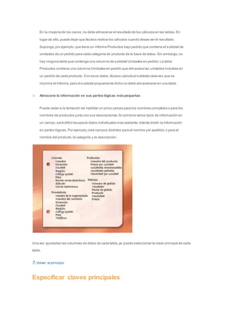 En la mayoría de los casos, no debe almacenar el resultado de los cálculos en las tablas. En 
lugar de ello, puede dejar que Access realice los cálculos cuando desee ver el resultado. 
Suponga, por ejemplo, que tiene un informe Productos bajo pedido que contiene el subtotal de 
unidades de un pedido para cada categoría de producto de la base de datos. Sin embargo, no 
hay ninguna tabla que contenga una columna de subtotal Unidades en pedido. La tabla 
Productos contiene una columna Unidades en pedido que almacena las unidades incluidas en 
un pedido de cada producto. Con esos datos, Access calcula el subtotal cada vez que se 
imprime el informe, pero el subtotal propiamente dicho no debe almacenarse en una tabla. 
Almacene la información en sus partes lógicas más pequeñas 
Puede ceder a la tentación de habilitar un único campo para los nombres completos o para los 
nombres de productos junto con sus descripciones. Si combina varios tipos de información en 
un campo, será difícil recuperar datos individuales más adelante. Intente dividir la información 
en partes lógicas. Por ejemplo, cree campos distintos para el nombre y el apellido, o para el 
nombre del producto, la categoría y la descripción. 
Una vez ajustadas las columnas de datos de cada tabla, ya puede seleccionar la clave principal de cada 
tabla. 
Volver al principio 
Especificar claves principales 
 