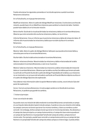 Puede seleccionar los siguientes comandos en la cinta de opciones cuando la ventana 
Relaciones está activa: 
En la ficha Diseño, en el grupo Herramientas: 
Modificar relaciones Abre el cuadro de diálogo Modificar relaciones. Si selecciona una línea de 
relación, puede hacer clic en Modificar relaciones para cambiar la relación de tabla. También 
puede hacer doble clic en la línea de relación. 
Borrar diseño Oculta de la visualización todas las relaciones y tablas en la ventana Relaciones. 
Observe que este comando sólo oculta las relaciones y tablas, no las elimina. 
Informe Relaciones Crea un informe que muestra las relaciones y tablas de la base de datos. El 
informe sólo muestra todas las relaciones y tablas que no están ocultas en la ventana 
Relaciones. 
En la ficha Diseño, en el grupo Relaciones: 
Mostrar tabla Abre el cuadro de diálogo Mostrar tabla para que pueda seleccionar tablas y 
consultas para verlas en la ventana Relaciones. 
Ocultar tabla Oculta la tabla seleccionada en la ventana Relaciones. 
Mostrar relaciones directas Muestra todas las relaciones y tablas relacionadas de la tabla 
seleccionada en la ventana Relaciones, si aún no se muestran. 
Mostrar todas las relaciones Muestra todas las relaciones y tablas relacionadas de la base de 
datos en la ventana Relaciones. Observe que las tablas ocultas (las tablas que tienen activada 
la casilla de verificación Oculto del cuadro de diálogo Propiedades de la tabla) y sus relaciones 
no se mostrarán a no ser que esté activada la casilla de verificación Mostrar objetos ocultos en 
el cuadro de diálogo Opciones de exploración. 
Para obtener más información sobre la opción Mostrar tablas ocultas, vea el artículo Guía del 
panel de exploración. 
Cerrar Cierra la ventana Relaciones. Si realiza algún cambio en el diseño de la ventana 
Relaciones, le pedirán que guarde los cambios. 
Volver al principio 
Crear una relación de tabla 
Se puede crear una relación de tabla mediante la ventana Relaciones o arrastrando un campo 
en una hoja de datos desde el panel Lista de campos. Cuando se crea una relación entre tablas, 
los campos comunes no tienen que tener los mismos nombres, si bien sus nombres suelen 
coincidir. Sin embargo, dichos campos tienen que tener el mismo tipo de datos. No obstante, si 
el campo de clave principal es un campo Autonumérico, el campo de clave externa puede ser 
un campo de tipo Número si la propiedad Tamaño del campo de ambos campos tiene el 
mismo valor. Por ejemplo, puede hacer coincidir un campo Autonumérico y un campo de tipo 
Número si la propiedad Tamaño del campo de ambos campos es Entero largo. Cuando ambos 
 