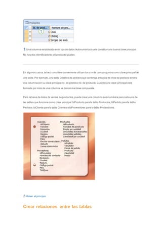 Una columna establecida en el tipo de datos Autonumérico suele constituir una buena clave principal. 
No hay dos identificadores de producto iguales. 
En algunos casos, tal vez considere conveniente utilizar dos o más campos juntos como clave principal de 
una tabla. Por ejemplo, una tabla Detalles de pedidos que contenga artículos de línea de pedidos tendría 
dos columnas en su clave principal: Id. de pedido e Id. de producto. Cuando una clave principal está 
formada por más de una columna se denomina clave compuesta. 
Para la base de datos de ventas de productos, puede crear una columna autonumérica para cada una de 
las tablas que funcione como clave principal: IdProducto para la tabla Productos, IdPedido para la tabl a 
Pedidos, IdCliente para la tabla Clientes e IdProveedores para la tabla Proveedores. 
Volver al principio 
Crear relaciones entre las tablas 
 