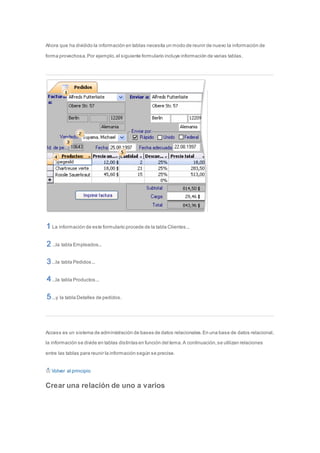 Ahora que ha dividido la información en tablas necesita un modo de reunir de nuevo la información de 
forma provechosa. Por ejemplo, el siguiente formulario incluye información de varias tablas. 
La información de este formulario procede de la tabla Clientes... 
...la tabla Empleados... 
...la tabla Pedidos... 
...la tabla Productos... 
...y la tabla Detalles de pedidos. 
Access es un sistema de administración de bases de datos relacionales. En una base de datos relacional, 
la información se divide en tablas distintas en función del tema. A continuación, se utilizan relaciones 
entre las tablas para reunir la información según se precise. 
Volver al principio 
Crear una relación de uno a varios 
 