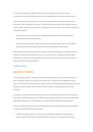 uno. Para cada registro de la tabla Productos hay un único registro coincidente en la tabla 
complementaria. Cuando identifique esta relación, ambas tablas deben compartir un campo común. 
Cuando necesite crear una relación de uno a uno en la base de datos, considere si puede incluir l a 
información de las dos tablas en una tabla. Si no desea hacer eso por algún motivo (quizás porque se 
crearía una gran cantidad de espacio vacío), puede representar esa relación en su diseño guiándose por 
las pautas siguientes: 
Si las dos tablas tienen el mismo tema, probablemente podrá definir la relación utilizando la 
misma clave principal en ambas tablas. 
Si las dos tablas tienen temas diferentes con claves principales distintas, elija una de las tablas 
(cualquiera de ellas) e inserte su clave principal en la otra tabla como clave externa. 
Determinar las relaciones entre las tablas le ayudará a asegurarse de que tiene las tablas y columnas 
correctas. Cuando existe una relación de uno a uno o de uno a varios, las tablas implicadas deben 
compartir una o varias columnas comunes. Cuando la relación es de varios a varios, se necesita una 
tercera tabla para representar la relación. 
Volver al principio 
Ajustar el diseño 
Cuando tenga las tablas, los campos y las relaciones necesarias, debe crear y rellenar las tablas con 
datos de ejemplo y probar que funcionan con la información: creando consultas, agregando nuevos 
registros, etc. Esto le permitirá encontrar posibles problemas, como la necesidad de agregar una columna 
que olvidó insertar durante la fase de diseño, o dividir una tabla en dos tablas para eliminar datos 
duplicados. 
Compruebe si puede usar la base de datos para obtener las respuestas que desea. Cree formularios e 
informes provisionales y compruebe si muestran los datos según lo previsto. Compruebe si existen datos 
duplicados innecesarios y, si encuentra alguno, modifique el diseño para eliminar la duplicación. 
Cuando pruebe la base de datos inicial, probablemente se dará cuenta de que se puede mejorar. Éstas 
son algunas comprobaciones que puede hacer: 
¿Olvidó incluir alguna columna? Y, en ese caso, ¿pertenece la información a alguna de las 
tablas existentes? Si se trata de información sobre otro tema, tal vez necesite crear otra tabla. 
 