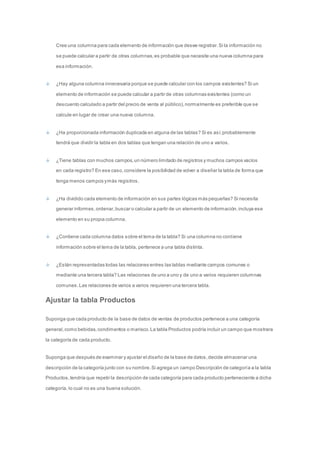 Cree una columna para cada elemento de información que desee registrar. Si la información no 
se puede calcular a partir de otras columnas, es probable que necesite una nueva columna para 
esa información. 
¿Hay alguna columna innecesaria porque se puede calcular con los campos existentes? Si un 
elemento de información se puede calcular a partir de otras columnas existentes (como un 
descuento calculado a partir del precio de venta al público), normalmente es preferible que se 
calcule en lugar de crear una nueva columna. 
¿Ha proporcionada información duplicada en alguna de las tablas? Si es así, probablemente 
tendrá que dividir la tabla en dos tablas que tengan una relación de uno a varios. 
¿Tiene tablas con muchos campos, un número limitado de registros y muchos campos vacíos 
en cada registro? En ese caso, considere la posibilidad de volver a diseñar la tabla de forma que 
tenga menos campos y más registros. 
¿Ha dividido cada elemento de información en sus partes lógicas más pequeñas? Si necesita 
generar informes, ordenar, buscar o calcular a partir de un elemento de información, incluya ese 
elemento en su propia columna. 
¿Contiene cada columna datos sobre el tema de la tabla? Si una columna no contiene 
información sobre el tema de la tabla, pertenece a una tabla distinta. 
¿Están representadas todas las relaciones entres las tablas mediante campos comunes o 
mediante una tercera tabla? Las relaciones de uno a uno y de uno a varios requieren columnas 
comunes. Las relaciones de varios a varios requieren una tercera tabla. 
Ajustar la tabla Productos 
Suponga que cada producto de la base de datos de ventas de productos pertenece a una categoría 
general, como bebidas, condimentos o marisco. La tabla Productos podría incluir un campo que mostrara 
la categoría de cada producto. 
Suponga que después de examinar y ajustar el diseño de la base de datos, decide almacenar una 
descripción de la categoría junto con su nombre. Si agrega un campo Descripción de categoría a la tabla 
Productos, tendría que repetir la descripción de cada categoría para cada producto perteneciente a dicha 
categoría, lo cual no es una buena solución. 
 