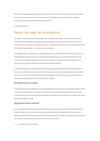 Siempre que aparezcan grupos extensibles, revise atentamente el diseño con vistas a dividir la tabla en 
dos. En el ejemplo anterior, sería conveniente usar dos tablas, una para proveedores y otra para 
productos, vinculadas por el identificador de proveedor. 
Volver al principio 
Aplicar las reglas de normalización 
En el siguiente paso del diseño, puede aplicar las reglas de normalización de datos (denominadas a 
veces simplemente reglas de normalización). Estas reglas sirven para comprobar si las tablas están 
estructuradas correctamente. El proceso de aplicar las reglas al diseño de la base de datos se denomina 
normalizar la base de datos o, simplemente, normalización. 
La normalización es más útil una vez representados todos los elementos de información y después de 
haber definido un diseño preliminar. La idea es asegurarse de que se han dividido los elementos de 
información en las tablas adecuadas. Lo que la normalización no puede hacer es garantizar que se 
dispone de los elementos de datos correctos para empezar a trabajar. 
Las reglas se aplican consecutivamente en cada paso para garantizar que el diseño adopta lo que se 
conoce como "forma normal". Hay cinco formas normales ampliamente aceptadas: de la primera forma 
normal a la quinta forma normal. En este artículo se abordan las tres primeras, porque todas ellas son 
necesarias para la mayoría de los diseños de base de datos. 
Primera forma normal 
La primera forma normal establece que en cada intersección de fila y columna de la tabla existe un valor y 
nunca una lista de valores. Por ejemplo, no puede haber un campo denominado Precio en el que se 
incluya más de un precio. Si considera cada intersección de filas y columnas como una celda, cada celda 
sólo puede contener un valor. 
Segunda forma normal 
La segunda forma normal exige que cada columna que no sea clave dependa por completo de toda la 
clave principal y no sólo de parte de la clave. Esta regla se aplica cuando existe una clave principal 
formada por varias columnas. Suponga, por ejemplo, que existe una tabla con las siguientes columnas, de 
las cuales Id. de pedido e Id. de producto forman la clave principal: 
Id. de pedido (clave principal) 
 