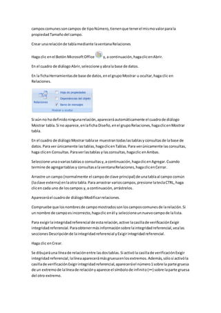 campos comunes son campos de tipo Número, tienen que tener el mismo valor para la 
propiedad Tamaño del campo. 
Crear una relación de tabla mediante la ventana Relaciones 
Haga clic en el Botón Microsoft Office y, a continuación, haga clic en Abrir. 
En el cuadro de diálogo Abrir, seleccione y abra la base de datos. 
En la ficha Herramientas de base de datos, en el grupo Mostrar u ocultar, haga clic en 
Relaciones. 
Si aún no ha definido ninguna relación, aparecerá automáticamente el cuadro de diálogo 
Mostrar tabla. Si no aparece, en la ficha Diseño, en el grupo Relaciones, haga clic en Mostrar 
tabla. 
En el cuadro de diálogo Mostrar tabla se muestran todas las tablas y consultas de la base de 
datos. Para ver únicamente las tablas, haga clic en Tablas. Para ver únicamente las consultas, 
haga clic en Consultas. Para ver las tablas y las consultas, haga clic en Ambas. 
Seleccione una o varias tablas o consultas y, a continuación, haga clic en Agregar. Cuando 
termine de agregar tablas y consultas a la ventana Relaciones, haga clic en Cerrar. 
Arrastre un campo (normalmente el campo de clave principal) de una tabla al campo común 
(la clave externa) en la otra tabla. Para arrastrar varios campos, presione la tecla CTRL, haga 
clic en cada uno de los campos y, a continuación, arrástrelos. 
Aparecerá el cuadro de diálogo Modificar relaciones. 
Compruebe que los nombres de campo mostrados son los campos comunes de la relación. Si 
un nombre de campo es incorrecto, haga clic en él y seleccione un nuevo campo de la lista. 
Para exigir la integridad referencial de esta relación, active la casilla de verificación Exigir 
integridad referencial. Para obtener más información sobre la integridad referencial, vea las 
secciones Descripción de la integridad referencial y Exigir integridad referencial. 
Haga clic en Crear. 
Se dibujará una línea de relación entre las dos tablas. Si activó la casilla de verificación Exigir 
integridad referencial, la línea aparecerá más gruesa en los extremos. Además, sólo si activó la 
casilla de verificación Exigir integridad referencial, aparecerá el número 1 sobre la parte gruesa 
de un extremo de la línea de relación y aparece el símbolo de infinito (∞) sobre la parte gruesa 
del otro extremo. 
 
