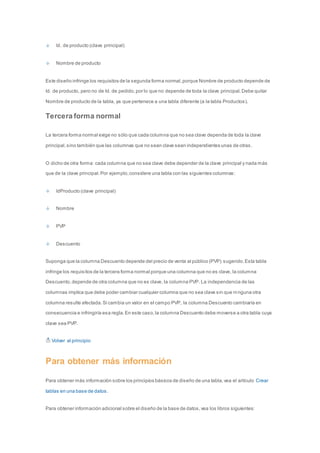 Id. de producto (clave principal) 
Nombre de producto 
Este diseño infringe los requisitos de la segunda forma normal, porque Nombre de producto depende de 
Id. de producto, pero no de Id. de pedido, por lo que no depende de toda la clave principal. Debe quitar 
Nombre de producto de la tabla, ya que pertenece a una tabla diferente (a la tabla Productos). 
Tercera forma normal 
La tercera forma normal exige no sólo que cada columna que no sea clave dependa de toda la clave 
principal, sino también que las columnas que no sean clave sean independientes unas de otras. 
O dicho de otra forma: cada columna que no sea clave debe depender de la clave principal y nada más 
que de la clave principal. Por ejemplo, considere una tabla con las siguientes columnas: 
IdProducto (clave principal) 
Nombre 
PVP 
Descuento 
Suponga que la columna Descuento depende del precio de venta al público (PVP) sugerido. Esta tabla 
infringe los requisitos de la tercera forma normal porque una columna que no es clave, la columna 
Descuento, depende de otra columna que no es clave, la columna PVP. La independencia de las 
columnas implica que debe poder cambiar cualquier columna que no sea clave sin que ni nguna otra 
columna resulte afectada. Si cambia un valor en el campo PVP, la columna Descuento cambiaría en 
consecuencia e infringiría esa regla. En este caso, la columna Descuento debe moverse a otra tabla cuya 
clave sea PVP. 
Volver al principio 
Para obtener más información 
Para obtener más información sobre los principios básicos de diseño de una tabla, vea el artículo Crear 
tablas en una base de datos. 
Para obtener información adicional sobre el diseño de la base de datos, vea los libros siguientes: 
 