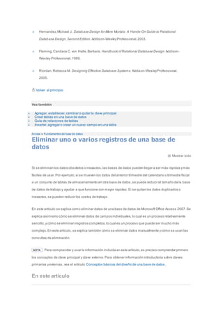 Hernandez, Michael J. Database Design for Mere Mortals: A Hands-On Guide to Relational 
Database Design, Second Edition. Addison-Wesley Professional. 2003. 
Fleming, Candace C. von Halle, Barbara. Handbook of Relational Database Design. Addison- 
Wesley Professional. 1989. 
Riordan, Rebecca M. Designing Effective Database Systems. Addison-Wesley Professional. 
2005. 
Volver al principio 
Vea también 
Agregar, establecer, cambiar o quitar la clave principal 
Crear tablas en una base de datos 
Guía de relaciones de tablas 
Insertar, agregar o crear un nuevo campo en una tabla 
Access > Fundamentos de base de datos 
Eliminar uno o varios registros de una base de 
datos 
Mostrar todo 
Si se eliminan los datos obsoletos o inexactos, las bases de datos pueden llegar a ser más rápidas y más 
fáciles de usar. Por ejemplo, si se mueven los datos del anterior trimestre del calendario o trimestre fiscal 
a un conjunto de tablas de almacenamiento en otra base de datos, se puede reducir el tamaño de la base 
de datos de trabajo y ayudar a que funcione con mayor rapidez. Si se quitan los datos duplicados o 
inexactos, se pueden reducir los costos de trabajo. 
En este artículo se explica cómo eliminar datos de una base de datos de Microsoft Office Access 2007. Se 
explica asimismo cómo se eliminan datos de campos individuales, lo cual es un proceso relativamente 
sencillo, y cómo se eliminan registros completos, lo cual es un proceso que puede ser mucho más 
complejo. En este artículo, se explica también cómo se eliminan datos manualmente y cómo se usan las 
consultas de eliminación. 
NOTA Para comprender y usar la información incluida en este artículo, es preciso comprender primero 
los conceptos de clave principal y clave externa. Para obtener información introductoria sobre claves 
primarias y externas, vea el artículo Conceptos básicos del diseño de una base de datos . 
En este artículo 
 