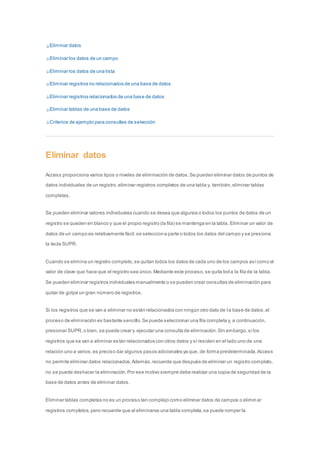Eliminar datos 
Eliminar los datos de un campo 
Eliminar los datos de una lista 
Eliminar registros no relacionados de una base de datos 
Eliminar registros relacionados de una base de datos 
Eliminar tablas de una base de datos 
Criterios de ejemplo para consultas de selección 
Eliminar datos 
Access proporciona varios tipos o niveles de eliminación de datos. Se pueden eliminar datos de puntos de 
datos individuales de un registro, eliminar registros completos de una tabla y, también, eliminar tablas 
completas. 
Se pueden eliminar valores individuales cuando se desea que algunos o todos los puntos de datos de un 
registro se queden en blanco y que el propio registro (la fila) se mantenga en la tabla. Eliminar un valor de 
datos de un campo es relativamente fácil: se selecciona parte o todos los datos del campo y se presiona 
la tecla SUPR. 
Cuando se elimina un registro completo, se quitan todos los datos de cada uno de los campos así como el 
valor de clave que hace que el registro sea único. Mediante este proceso, se quita toda la fila de la tabla. 
Se pueden eliminar registros individuales manualmente o se pueden crear consultas de eliminación para 
quitar de golpe un gran número de registros. 
Si los registros que se van a eliminar no están relacionados con ningún otro dato de l a base de datos, el 
proceso de eliminación es bastante sencillo. Se puede seleccionar una fila completa y, a continuación, 
presionar SUPR, o bien, se puede crear y ejecutar una consulta de eliminación. Sin embargo, si los 
registros que se van a eliminar es tán relacionados con otros datos y si residen en el lado uno de una 
relación uno a varios, es preciso dar algunos pasos adicionales ya que, de forma predeterminada, Access 
no permite eliminar datos relacionados. Además, recuerde que después de eliminar un registro completo, 
no se puede deshacer la eliminación. Por ese motivo siempre debe realizar una copia de seguridad de la 
base de datos antes de eliminar datos. 
Eliminar tablas completas no es un proceso tan complejo como eliminar datos de campos o elimin ar 
registros completos, pero recuerde que al eliminarse una tabla completa, se puede romper la 
 
