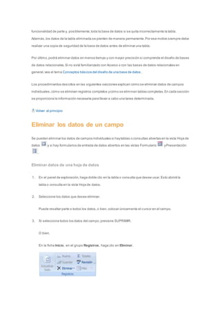 funcionalidad de parte y, posiblemente, toda la base de datos si se quita incorrectamente la tabla. 
Además, los datos de la tabla eliminada se pierden de manera permanente. Por ese motivo siempre debe 
realizar una copia de seguridad de la base de datos antes de eliminar una tabla. 
Por último, podrá eliminar datos en menos tiempo y con mayor precisión si comprende el diseño de bases 
de datos relacionales. Si no está familiarizado con Access o con las bases de datos relacionales en 
general, vea el tema Conceptos básicos del diseño de una base de datos . 
Los procedimientos descritos en las siguientes secciones explican cómo se eliminan datos de campos 
individuales, cómo se eliminan registros completos y cómo se eliminan tablas completas. En cada sección 
se proporciona la información necesaria para llevar a cabo una tarea determinada. 
Volver al principio 
Eliminar los datos de un campo 
Se pueden eliminar los datos de campos individuales si hay tablas o consultas abiertas en la vista Hoja de 
datos y si hay formularios de entrada de datos abiertos en las vistas Formulario y Presentación 
. 
Eliminar datos de una hoja de datos 
1. En el panel de exploración, haga doble clic en la tabla o consulta que desee usar. Esto abrirá la 
tabla o consulta en la vista Hoja de datos. 
2. Seleccione los datos que desee eliminar. 
Puede resaltar parte o todos los datos, o bien, colocar únicamente el cursor en el campo. 
3. Si selecciona todos los datos del campo, presione SUPRIMIR. 
O bien, 
En la ficha Inicio, en el grupo Registros, haga clic en Eliminar. 
 
