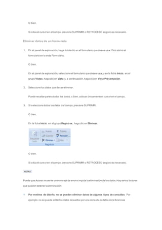 O bien, 
Si sitúa el cursor en el campo, presione SUPRIMIR o RETROCESO según sea necesario. 
Eliminar datos de un formulario 
1. En el panel de exploración, haga doble clic en el formulario que desee usar. Esto abrirá el 
formulario en la vista Formulario. 
O bien, 
En el panel de exploración, seleccione el formulario que desee usar, y en la ficha Inicio, en el 
grupo Vistas, haga clic en Vista y, a continuación, haga clic en Vista Presentación. 
2. Seleccione los datos que desee eliminar. 
Puede resaltar parte o todos los datos, o bien, colocar únicamente el cursor en el campo. 
3. Si selecciona todos los datos del campo, presione SUPRIMIR. 
O bien, 
En la ficha Inicio, en el grupo Registros, haga clic en Eliminar. 
O bien, 
Si sitúa el cursor en el campo, presione SUPRIMIR o RETROCESO según sea necesario. 
NOTAS 
Puede que Access muestre un mensaje de error e impida la eliminación de los datos. Hay varios factores 
que pueden detener la eliminación: 
Por motivos de diseño, no se pueden eliminar datos de algunos tipos de consultas Por 
ejemplo, no se puede editar los datos devueltos por una consulta de tabla de re ferencias 
 