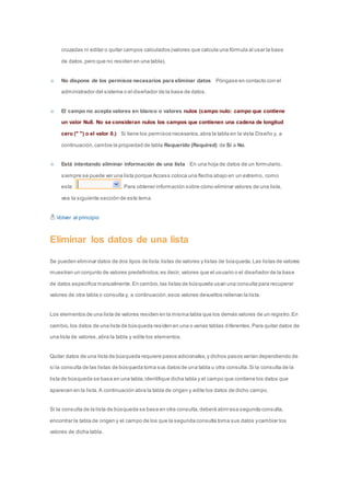 cruzadas ni editar o quitar campos calculados (valores que calcula una fórmula al usar la base 
de datos, pero que no residen en una tabla). 
No dispone de los permisos necesarios para eliminar datos Póngase en contacto con el 
administrador del sistema o el diseñador de la base de datos. 
El campo no acepta valores en blanco o valores nulos (campo nulo: campo que contiene 
un valor Null. No se consideran nulos los campos que contienen una cadena de longitud 
cero (" ") o el valor 0.) Si tiene los permisos necesarios, abra la tabla en la vista Diseño y, a 
continuación, cambie la propiedad de tabla Requerido (Required) de Sí a No. 
Está intentando eliminar información de una lista En una hoja de datos de un formulario, 
siempre se puede ver una lista porque Access coloca una flecha abajo en un extremo, como 
esta: . Para obtener información sobre cómo eliminar valores de una lista, 
vea la siguiente sección de este tema. 
Volver al principio 
Eliminar los datos de una lista 
Se pueden eliminar datos de dos tipos de lista: listas de valores y listas de búsqueda. Las listas de valores 
muestran un conjunto de valores predefinidos; es decir, valores que el usuario o el diseñador de la base 
de datos especifica manualmente. En cambio, las listas de búsqueda usan una consulta para recuperar 
valores de otra tabla o consulta y, a continuación, esos valores devueltos rellenan la lista. 
Los elementos de una lista de valores residen en la misma tabla que los demás valores de un registro. En 
cambio, los datos de una lista de búsqueda residen en una o varias tablas diferentes. Para quitar datos de 
una lista de valores, abra la tabla y edite los elementos. 
Quitar datos de una lista de búsqueda requiere pasos adicionales, y dichos pasos varían dependiendo de 
si la consulta de las listas de búsqueda toma sus datos de una tabla u otra consulta. Si la consulta de la 
lista de búsqueda se basa en una tabla, identifique dicha tabla y el campo que contiene los datos que 
aparecen en la lista. A continuación abra la tabla de origen y edite los datos de dicho campo. 
Si la consulta de la lista de búsqueda se basa en otra consulta, deberá abrir esa segunda consulta, 
encontrar la tabla de origen y el campo de los que la segunda consulta toma sus datos y cambiar los 
valores de dicha tabla. 
 