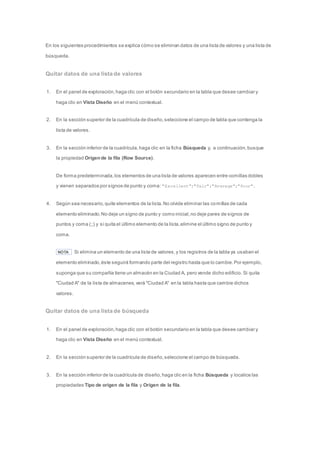 En los siguientes procedimientos se explica cómo se eliminan datos de una lista de valores y una lista de 
búsqueda. 
Quitar datos de una lista de valores 
1. En el panel de exploración, haga clic con el botón secundario en la tabla que desee cambiar y 
haga clic en Vista Diseño en el menú contextual. 
2. En la sección superior de la cuadrícula de diseño, seleccione el campo de tabla que contenga la 
lista de valores. 
3. En la sección inferior de la cuadrícula, haga clic en la ficha Búsqueda y, a continuación, busque 
la propiedad Origen de la fila (Row Source). 
De forma predeterminada, los elementos de una lista de valores aparecen entre comillas dobles 
y vienen separados por signos de punto y coma: "Excellent";"Fair";"Average";"Poor". 
4. Según sea necesario, quite elementos de la lista. No olvide eliminar las comillas de cada 
elemento eliminado. No deje un signo de punto y como inicial, no deje pares de signos de 
puntos y coma (;;) y si quita el último elemento de la lista, elimine el último signo de punto y 
coma. 
NOTA Si elimina un elemento de una lista de valores, y los registros de la tabla ya usaban el 
elemento eliminado, éste seguirá formando parte del registro hasta que lo cambie. Por ejemplo, 
suponga que su compañía tiene un almacén en la Ciudad A, pero vende dicho edificio. Si quita 
"Ciudad A" de la lista de almacenes, verá "Ciudad A" en la tabla hasta que cambie dichos 
valores. 
Quitar datos de una lista de búsqueda 
1. En el panel de exploración, haga clic con el botón secundario en la tabla que desee cambiar y 
haga clic en Vista Diseño en el menú contextual. 
2. En la sección superior de la cuadrícula de diseño, seleccione el campo de búsqueda. 
3. En la sección inferior de la cuadrícula de diseño, haga clic en la ficha Búsqueda y localice las 
propiedades Tipo de origen de la fila y Origen de la fila. 
 