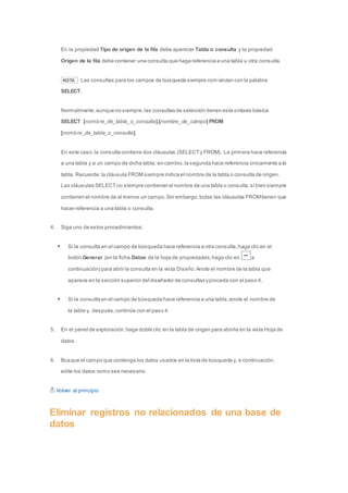 En la propiedad Tipo de origen de la fila debe aparecer Tabla o consulta y la propiedad 
Origen de la fila debe contener una consulta que haga referencia a una tabla u otra consulta. 
NOTA Las consultas para los campos de búsqueda siempre comienzan con la palabra 
SELECT. 
Normalmente, aunque no siempre, las consultas de selección tienen esta sintaxis básica: 
SELECT [nombre_de_tabla_o_consulta].[nombre_de_campo] FROM 
[nombre_de_tabla_o_consulta]. 
En este caso, la consulta contiene dos cláusulas (SELECT y FROM). La primera hace referencia 
a una tabla y a un campo de dicha tabla; en cambio, la segunda hace referencia únicamente a la 
tabla. Recuerde: la cláusula FROM siempre indica el nombre de la tabla o consulta de origen. 
Las cláusulas SELECT no siempre contienen el nombre de una tabla o consulta, si bien siempre 
contienen el nombre de al menos un campo. Sin embargo, todas las cláusulas FROM tienen que 
hacer referencia a una tabla o consulta. 
4. Siga uno de estos procedimientos: 
 Si la consulta en el campo de búsqueda hace referencia a otra consulta, haga clic en el 
botón Generar (en la ficha Datos de la hoja de propiedades, haga clic en a 
continuación) para abrir la consulta en la vista Diseño. Anote el nombre de la tabla que 
aparece en la sección superior del diseñador de consultas y proceda con el paso 4. 
 Si la consulta en el campo de búsqueda hace referencia a una tabla, anote el nombre de 
la tabla y, después, continúe con el paso 4. 
5. En el panel de exploración, haga doble clic en la tabla de origen para abrirla en la vista Hoja de 
datos. 
6. Busque el campo que contenga los datos usados en la lista de búsqueda y, a continuación, 
edite los datos como sea necesario. 
Volver al principio 
Eliminar registros no relacionados de una base de 
datos 
 