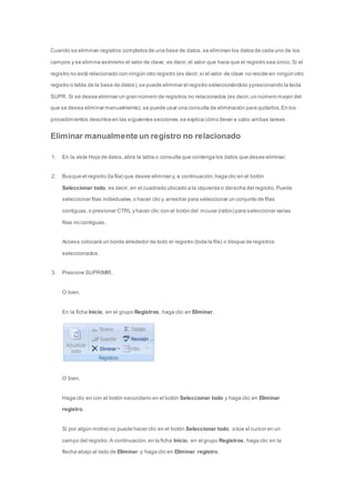 Cuando se eliminan registros completos de una base de datos, se eliminan los datos de cada uno de los 
campos y se elimina asimismo el valor de clave; es decir, el valor que hace que el registro sea único. Si el 
registro no está relacionado con ningún otro registro (es decir, si el valor de clave no reside en ningún otro 
registro o tabla de la base de datos), se puede eliminar el registro seleccionándolo y presionando la tecla 
SUPR. Si se desea eliminar un gran número de registros no relacionados (es decir, un número mayor del 
que se desea eliminar manualmente), se puede usar una consulta de eliminación para quitarlos. En los 
procedimientos descritos en las siguientes secciones, se explica cómo llevar a cabo ambas tareas. 
Eliminar manualmente un registro no relacionado 
1. En la vista Hoja de datos, abra la tabla o consulta que contenga los datos que desee eliminar. 
2. Busque el registro (la fila) que desee eliminar y, a continuación, haga clic en el botón 
Seleccionar todo, es decir, en el cuadrado ubicado a la izquierda o derecha del registro. Puede 
seleccionar filas individuales, o hacer clic y arrastrar para seleccionar un conjunto de filas 
contiguas, o presionar CTRL y hacer clic con el botón del mouse (ratón) para seleccionar varias 
filas no contiguas. 
Access colocará un borde alrededor de todo el registro (toda la fila) o bloque de registros 
seleccionados. 
3. Presione SUPRIMIR. 
O bien, 
En la ficha Inicio, en el grupo Registros, haga clic en Eliminar. 
O bien, 
Haga clic en con el botón secundario en el botón Seleccionar todo y haga clic en Eliminar 
registro. 
Si por algún motivo no puede hacer clic en el botón Seleccionar todo, sitúe el cursor en un 
campo del registro. A continuación, en la ficha Inicio, en el grupo Registros, haga clic en la 
flecha abajo al lado de Eliminar y haga clic en Eliminar registro. 
 