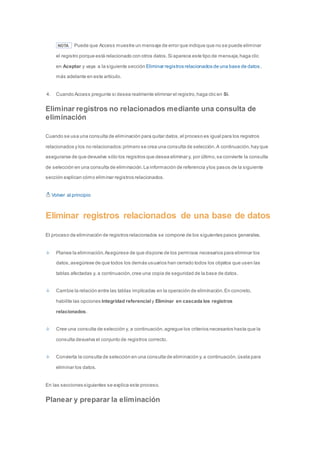 NOTA Puede que Access muestre un mensaje de error que indique que no se puede eliminar 
el registro porque está relacionado con otros datos. Si aparece este tipo de mensaje, haga clic 
en Aceptar y vaya a la siguiente sección Eliminar registros relacionados de una base de datos , 
más adelante en este artículo. 
4. Cuando Access pregunte si desea realmente eliminar el registro, haga clic en Sí. 
Eliminar registros no relacionados mediante una consulta de 
eliminación 
Cuando se usa una consulta de eliminación para quitar datos, el proceso es igual para los registros 
relacionados y los no relacionados: primero se crea una consulta de selección. A continuación, hay que 
asegurarse de que devuelve sólo los registros que desea eliminar y, por último, se convierte la consulta 
de selección en una consulta de eliminación. La información de referencia y los pasos de la siguiente 
sección explican cómo eliminar registros relacionados. 
Volver al principio 
Eliminar registros relacionados de una base de datos 
El proceso de eliminación de registros relacionados se compone de los siguientes pasos generales. 
Planee la eliminación. Asegúrese de que dispone de los permisos necesarios para eliminar los 
datos, asegúrese de que todos los demás usuarios han cerrado todos los objetos que usen las 
tablas afectadas y, a continuación, cree una copia de seguridad de la base de datos. 
Cambie la relación entre las tablas implicadas en la operación de eliminación. En concreto, 
habilite las opciones Integridad referencial y Eliminar en cascada los registros 
relacionados. 
Cree una consulta de selección y, a continuación, agregue los criterios necesarios hasta que la 
consulta devuelva el conjunto de registros correcto. 
Convierta la consulta de selección en una consulta de eliminación y, a continuación, úsela para 
eliminar los datos. 
En las secciones siguientes se explica este proceso. 
Planear y preparar la eliminación 
 