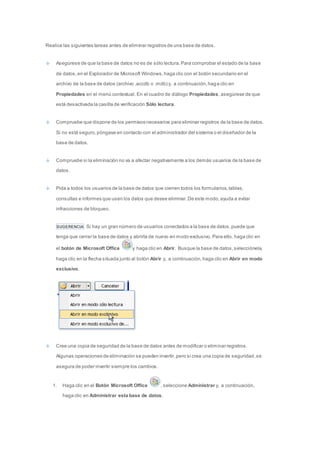 Realice las siguientes tareas antes de eliminar registros de una base de datos. 
Asegúrese de que la base de datos no es de sólo lectura. Para comprobar el estado de la base 
de datos, en el Explorador de Microsoft Windows, haga clic con el botón secundario en el 
archivo de la base de datos (archivo .accdb o .mdb) y, a continuación, haga clic en 
Propiedades en el menú contextual. En el cuadro de diálogo Propiedades, asegúrese de que 
está desactivada la casilla de verificación Sólo lectura. 
Compruebe que dispone de los permisos necesarios para eliminar registros de la base de datos. 
Si no está seguro, póngase en contacto con el administrador del sistema o el diseñador de la 
base de datos. 
Compruebe si la eliminación no va a afectar negativamente a los demás usuarios de la base de 
datos. 
Pida a todos los usuarios de la base de datos que cierren todos los formularios, tablas, 
consultas e informes que usen los datos que desee eliminar. De este modo, ayuda a evitar 
infracciones de bloqueo. 
SUGERENCIA Si hay un gran número de usuarios conectados a la base de datos, puede que 
tenga que cerrar la base de datos y abrirla de nuevo en modo exclusivo. Para ello, haga clic en 
el botón de Microsoft Office y haga clic en Abrir. Busque la base de datos, selecciónela, 
haga clic en la flecha situada junto al botón Abrir y, a continuación, haga clic en Abrir en modo 
exclusivo. 
Cree una copia de seguridad de la base de datos antes de modificar o eliminar registros. 
Algunas operaciones de eliminación se pueden invertir, pero si crea una copia de seguridad, se 
asegura de poder invertir siempre los cambios. 
1. Haga clic en el Botón Microsoft Office , seleccione Administrar y, a continuación, 
haga clic en Administrar esta base de datos. 
 
